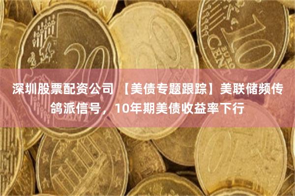深圳股票配资公司 【美债专题跟踪】美联储频传鸽派信号，10年期美债收益率下行