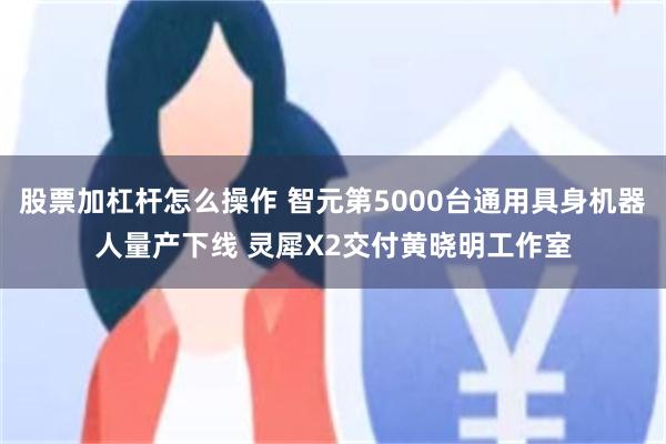 股票加杠杆怎么操作 智元第5000台通用具身机器人量产下线 灵犀X2交付黄晓明工作室